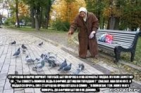  старушка в парке кормит голубей, батон кроша и на асфальт кидая. мужик заметил ей - "ты совесть поимей, ведь в африке детишки голодают".сказал, как плюнул, и подался прочь. ему старушка прошептала в спину - "я помогаю тем, кому могу помочь. до африки батон я не докину...".