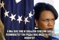  а мы вас уже и забыли совсем! как поживаете? так рады вас видеть! что нового?
