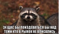  эх щас бы поиздеваться бы над теми кто в рынок не вписались