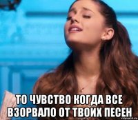 то чувство когда все взорвало от твоих песен