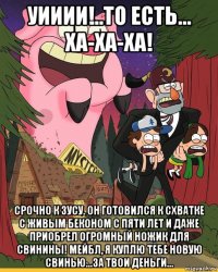 уииии!..то есть... ха-ха-ха! срочно к зусу. он готовился к схватке с живым беконом с пяти лет и даже приобрел огромный ножик для свинины! мейбл, я куплю тебе новую свинью...за твои деньги...
