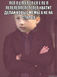 пеп п е п еп еп еп е пе п пепепеппепепепеп хватит делай новые мемы а не на старые 