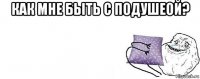 как мне быть с подушеой? 