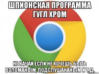 шпионская программа гугл хром не качай если не хочешь быть взломаным, подслушананым и т.д.