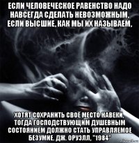 если человеческое равенство надо навсегда сделать невозможным, если высшие, как мы их называем, хотят сохранить своё место навеки, тогда господствующим душевным состоянием должно стать управляемое безумие. дж. оруэлл, "1984"