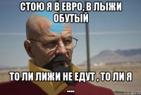 стою я в евро, в лыжи обутый то ли лижи не едут , то ли я ....