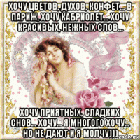 хочу цветов, духов, конфет... в париж, хочу кабриолет... хочу красивых, нежных слов... хочу приятных, сладких снов... хочу... я многого хочу... но не дают и я молчу)))