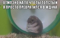 отмпзно на то что ты толстый я просто превратился в ждуна 