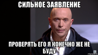 сильное заявление проверять его я конечно же не буду