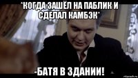 *когда зашёл на паблик и сделал камбэк* -батя в здании!