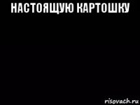 настоящую картошку 