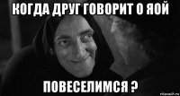 когда друг говорит о яой повеселимся ?