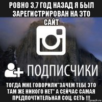 ровно 3,7 год назад я был зарегистрирован на это сайт тогда мне говорили"зачем тебе это там же никого нет" а сейчас самая предпочтительная соц. сеть !!!