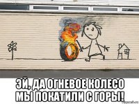  эй, да огневое колесо мы покатили с горы!