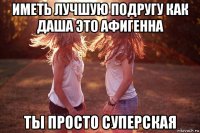 иметь лучшую подругу как даша это афигенна ты просто суперская