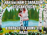 как бы нам с западом стусануться в пользу тех,кому это надо