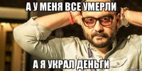 а у меня все умерли а я украл деньги