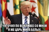  чуточку по вежливее со мной я же царь мира белых.
