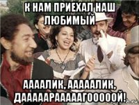 к нам приехал наш любимый аааалик, ааааалик, дааааарааааагооооой!