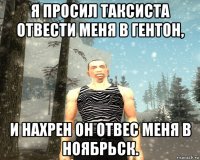я просил таксиста отвести меня в гентон, и нахрен он отвес меня в ноябрьск.