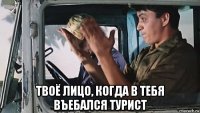  твоё лицо, когда в тебя въебался турист