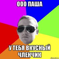 ооо паша у тебя вкусный членчик
