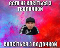 єслі не клєїться з тьолочкой склєїться з водочкой