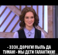  - эээх, дороги! пыль да туман! - мы дети галактики!