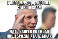 у кого мерс до 2000 лет старый хлам мать вашу в рот ибал нищеброды <талдыка>