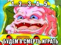 1... 2.... 3... 4... 5.. будем в смерть играть