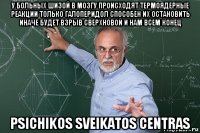 у больных шизой в мозгу происходят термоядерные реакции только галоперидол способен их остановить иначе будет взрыв сверхновой и нам всем конец psichikos sveikatos centras
