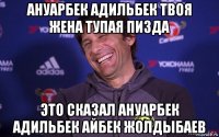 ануарбек адильбек твоя жена тупая пизда это сказал ануарбек адильбек айбек жолдыбаев