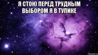 я стою перед трудным выбором я в тупике 