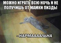 можно играть всю ночь и не получишь от мамки пизды 