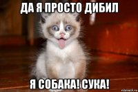 да я просто дибил я собака! сука!