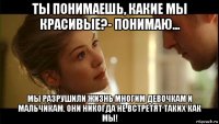 ты понимаешь, какие мы красивые?- понимаю... мы разрушили жизнь многим девочкам и мальчикам. они никогда не встретят таких как мы!