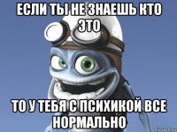 если ты не знаешь кто это то у тебя с психикой все нормально