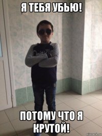 я тебя убью! потому что я крутой!