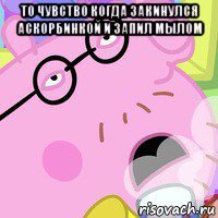 то чувство когда закинулся аскорбинкой и запил мылом 