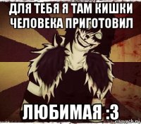 для тебя я там кишки человека приготовил любимая :з
