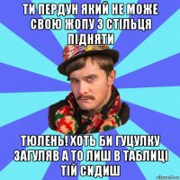 ти пердун який не може свою жопу з стільця підняти тюлень! хоть би гуцулку загуляв а то лиш в таблиці тій сидиш