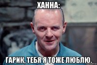 ханна: гарик, тебя я тоже люблю.