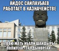 айдос сайлаубаев работает в казначействе твою мать ибали шандыры политеха <талдыкорган>