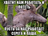 хватит нам работать и потеть пусть за нас работает серега и паша.