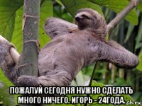  пожалуй сегодня нужно сделать много ничего. игорь - 24года.