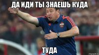 да иди ты знаешь куда туда