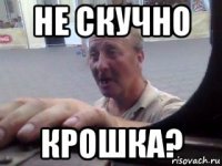 не скучно крошка?