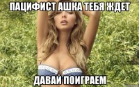 пацифист ашка тебя ждет давай поиграем