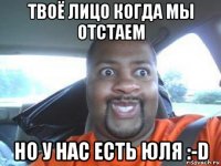 твоё лицо когда мы отстаем но у нас есть юля :-d