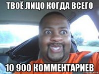 твоё лицо когда всего 10 900 комментариев